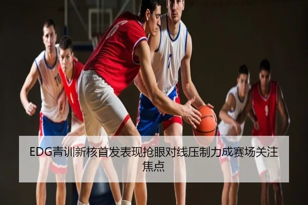 EDG青训新核首发表现抢眼对线压制力成赛场关注焦点